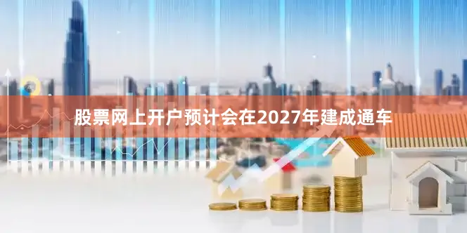 股票网上开户预计会在2027年建成通车