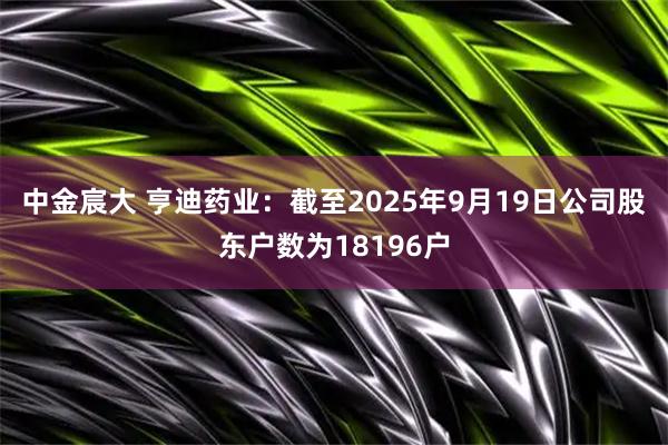 中金宸大 亨迪药业：截至2025年9月19日公司股东户数为18196户
