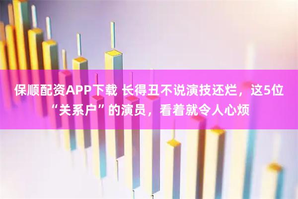 保顺配资APP下载 长得丑不说演技还烂,这5位“关系户”的演员,看着就令人心烦