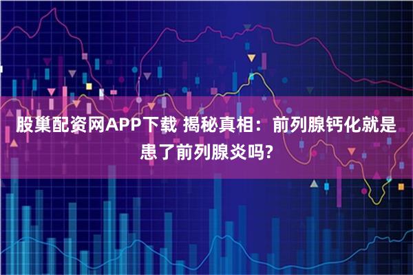 股巢配资网APP下载 揭秘真相：前列腺钙化就是患了前列腺炎吗?
