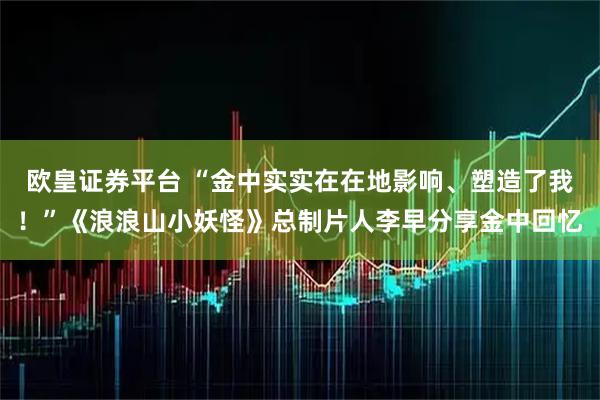 欧皇证券平台 “金中实实在在地影响、塑造了我！”《浪浪山小妖怪》总制片人李早分享金中回忆