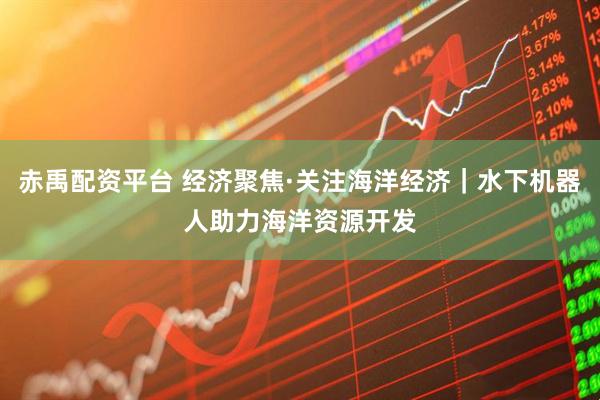 赤禹配资平台 经济聚焦·关注海洋经济|水下机器人助力海洋资源开发