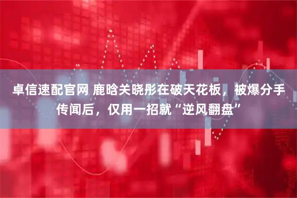 卓信速配官网 鹿晗关晓彤在破天花板，被爆分手传闻后，仅用一招就“逆风翻盘”