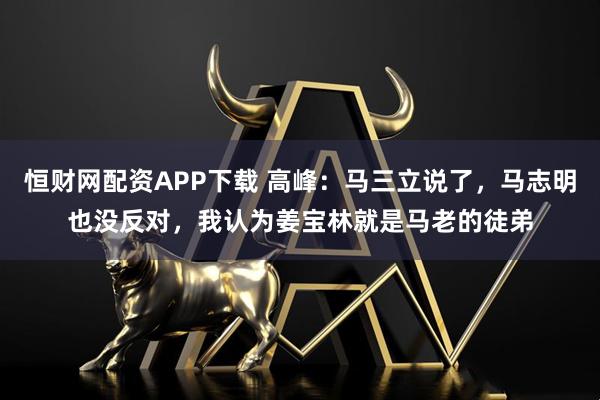 恒财网配资APP下载 高峰：马三立说了，马志明也没反对，我认为姜宝林就是马老的徒弟