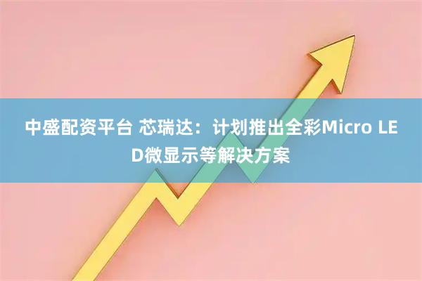 中盛配资平台 芯瑞达:计划推出全彩Micro LED微显示等解决方案