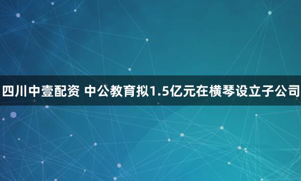 四川中壹配资 中公教育拟1.5亿元在横琴设立子公司
