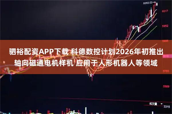 驷裕配资APP下载 科德数控计划2026年初推出轴向磁通电机样机 应用于人形机器人等领域