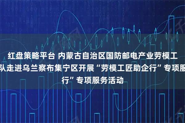 红盘策略平台 内蒙古自治区国防邮电产业劳模工匠服务队走进乌兰察布集宁区开展“劳模工匠助企行”专项服务活动
