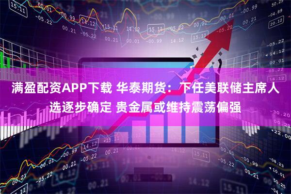 满盈配资APP下载 华泰期货:下任美联储主席人选逐步确定 贵金属或维持震荡偏强