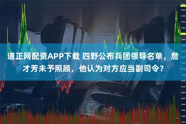 道正网配资APP下载 四野公布兵团领导名单，詹才芳未予照顾，他认为对方应当副司令？