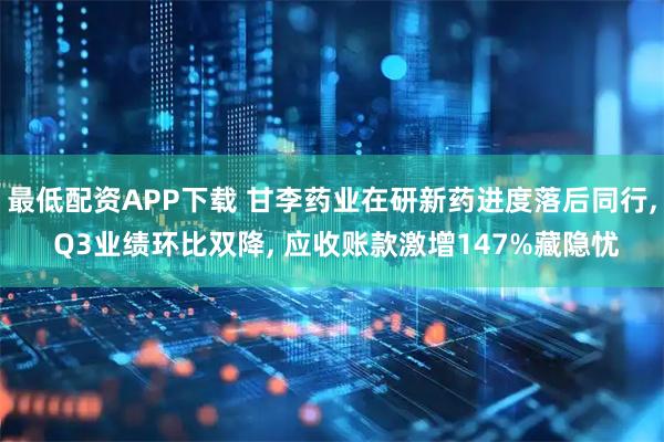 最低配资APP下载 甘李药业在研新药进度落后同行, Q3业绩环比双降, 应收账款激增147%藏隐忧