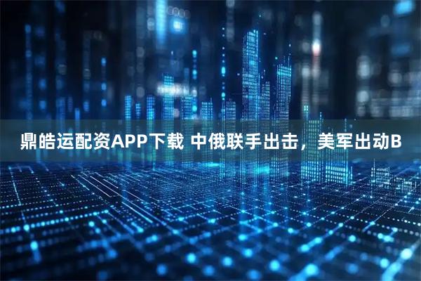 鼎皓运配资APP下载 中俄联手出击，美军出动B