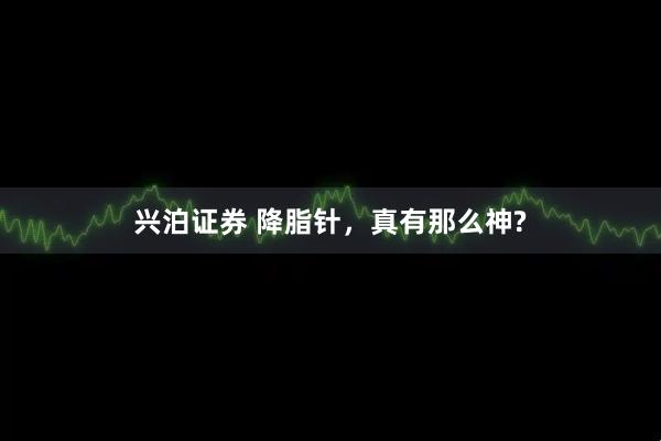 兴泊证券 降脂针，真有那么神?