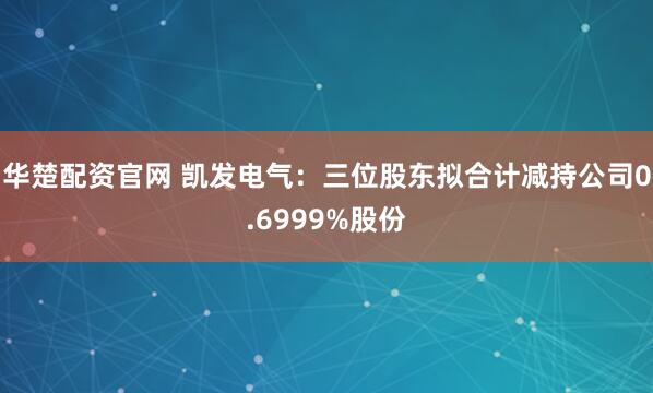 华楚配资官网 凯发电气：三位股东拟合计减持公司0.6999%股份