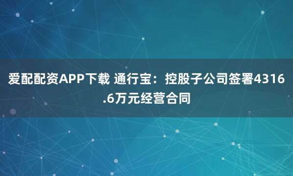 爱配配资APP下载 通行宝：控股子公司签署4316.6万元经营合同