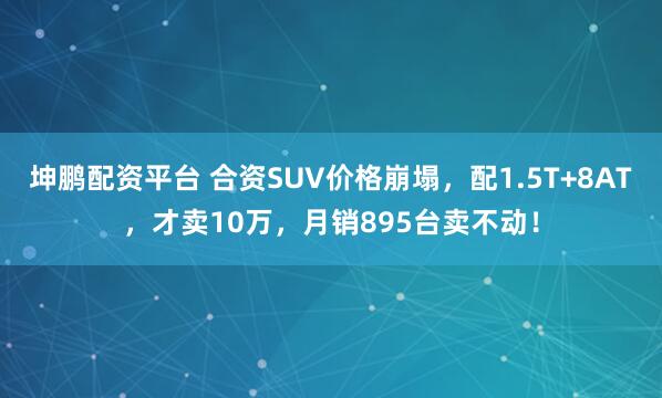 坤鹏配资平台 合资SUV价格崩塌，配1.5T+8AT，才卖10万，月销895台卖不动！