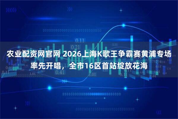 农业配资网官网 2026上海K歌王争霸赛黄浦专场率先开唱，全市16区首站绽放花海
