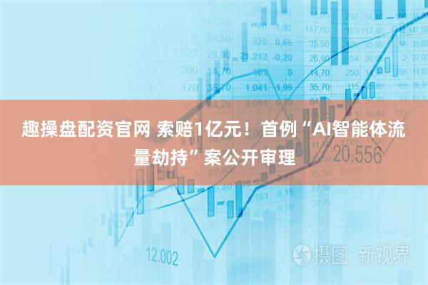 趣操盘配资官网 索赔1亿元！首例“AI智能体流量劫持”案公开审理