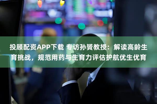 投顾配资APP下载 专访孙贇教授：解读高龄生育挑战，规范用药与生育力评估护航优生优育