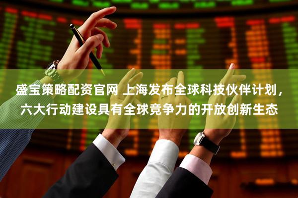盛宝策略配资官网 上海发布全球科技伙伴计划，六大行动建设具有全球竞争力的开放创新生态