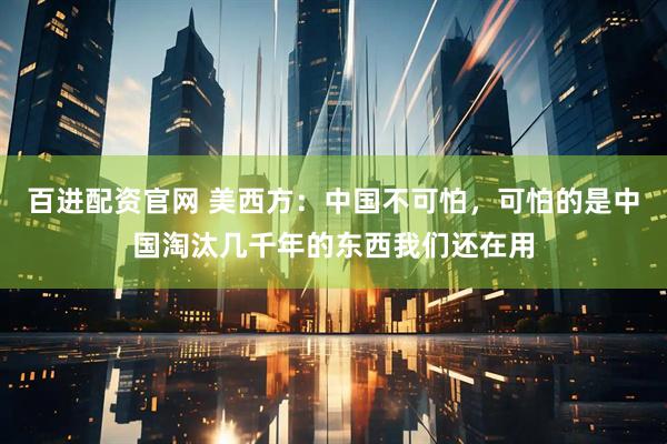 百进配资官网 美西方:中国不可怕,可怕的是中国淘汰几千年的东西我们还在用