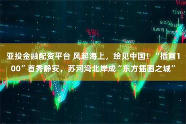 亚投金融配资平台 风起海上，绘见中国！“插画100”首秀静安，苏河湾北岸成“东方插画之城”
