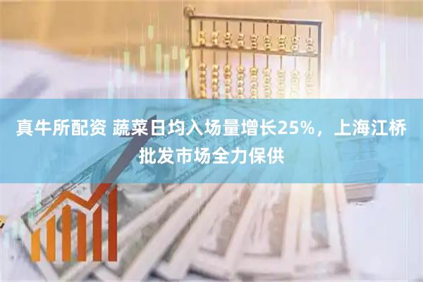 真牛所配资 蔬菜日均入场量增长25%，上海江桥批发市场全力保供
