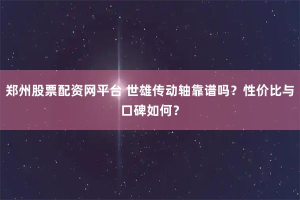 郑州股票配资网平台 世雄传动轴靠谱吗？性价比与口碑如何？