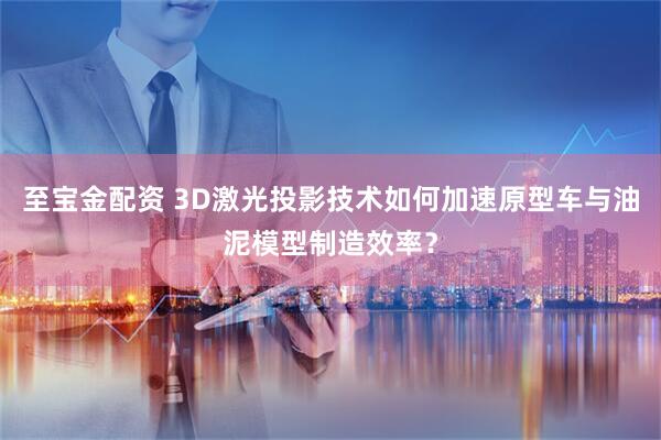至宝金配资 3D激光投影技术如何加速原型车与油泥模型制造效率？
